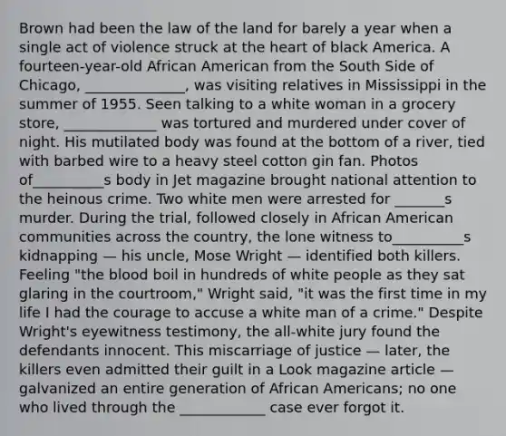 Brown had been the law of the land for barely a year when a single act of violence struck at the heart of black America. A fourteen-year-old African American from the South Side of Chicago, ______________, was visiting relatives in Mississippi in the summer of 1955. Seen talking to a white woman in a grocery store, _____________ was tortured and murdered under cover of night. His mutilated body was found at the bottom of a river, tied with barbed wire to a heavy steel cotton gin fan. Photos of__________s body in Jet magazine brought national attention to the heinous crime. Two white men were arrested for _______s murder. During the trial, followed closely in African American communities across the country, the lone witness to__________s kidnapping — his uncle, Mose Wright — identified both killers. Feeling "the blood boil in hundreds of white people as they sat glaring in the courtroom," Wright said, "it was the first time in my life I had the courage to accuse a white man of a crime." Despite Wright's eyewitness testimony, the all-white jury found the defendants innocent. This miscarriage of justice — later, the killers even admitted their guilt in a Look magazine article — galvanized an entire generation of African Americans; no one who lived through the ____________ case ever forgot it.