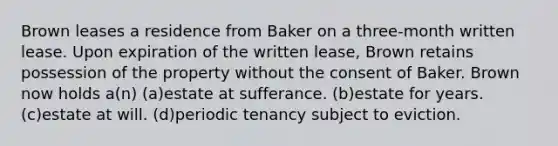 Brown leases a residence from Baker on a three-month written lease. Upon expiration of the written lease, Brown retains possession of the property without the consent of Baker. Brown now holds a(n) (a)estate at sufferance. (b)estate for years. (c)estate at will. (d)periodic tenancy subject to eviction.