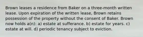 Brown leases a residence from Baker on a three-month written lease. Upon expiration of the written lease, Brown retains possession of the property without the consent of Baker. Brown now holds a(n): a) estate at sufferance. b) estate for years. c) estate at will. d) periodic tenancy subject to eviction.