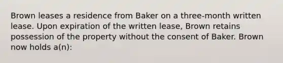 Brown leases a residence from Baker on a three-month written lease. Upon expiration of the written lease, Brown retains possession of the property without the consent of Baker. Brown now holds a(n):