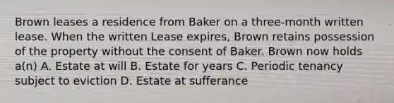 Brown leases a residence from Baker on a three-month written lease. When the written Lease expires, Brown retains possession of the property without the consent of Baker. Brown now holds a(n) A. Estate at will B. Estate for years C. Periodic tenancy subject to eviction D. Estate at sufferance