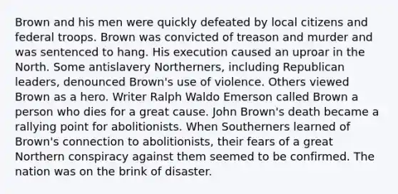 Brown and his men were quickly defeated by local citizens and federal troops. Brown was convicted of treason and murder and was sentenced to hang. His execution caused an uproar in the North. Some antislavery Northerners, including Republican leaders, denounced Brown's use of violence. Others viewed Brown as a hero. Writer Ralph Waldo Emerson called Brown a person who dies for a great cause. John Brown's death became a rallying point for abolitionists. When Southerners learned of Brown's connection to abolitionists, their fears of a great Northern conspiracy against them seemed to be confirmed. The nation was on the brink of disaster.