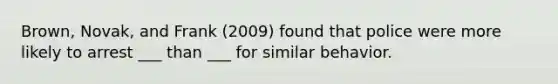 Brown, Novak, and Frank (2009) found that police were more likely to arrest ___ than ___ for similar behavior.