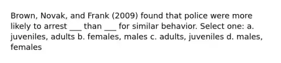 Brown, Novak, and Frank (2009) found that police were more likely to arrest ___ than ___ for similar behavior. Select one: a. juveniles, adults b. females, males c. adults, juveniles d. males, females