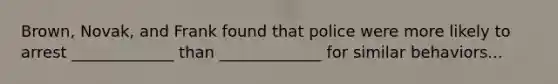 Brown, Novak, and Frank found that police were more likely to arrest _____________ than _____________ for similar behaviors...