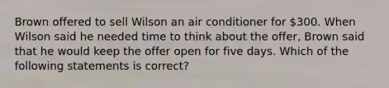 Brown offered to sell Wilson an air conditioner for 300. When Wilson said he needed time to think about the offer, Brown said that he would keep the offer open for five days. Which of the following statements is correct?