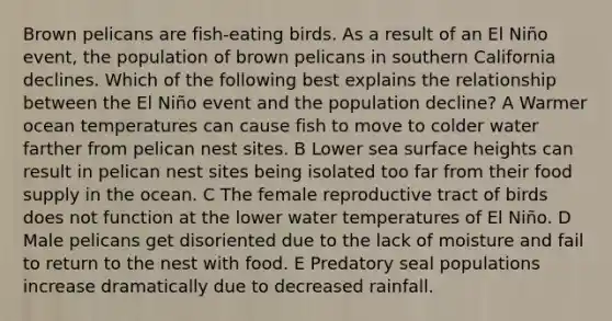 Brown pelicans are fish-eating birds. As a result of an El Niño event, the population of brown pelicans in southern California declines. Which of the following best explains the relationship between the El Niño event and the population decline? A Warmer ocean temperatures can cause fish to move to colder water farther from pelican nest sites. B Lower sea surface heights can result in pelican nest sites being isolated too far from their food supply in the ocean. C The female reproductive tract of birds does not function at the lower water temperatures of El Niño. D Male pelicans get disoriented due to the lack of moisture and fail to return to the nest with food. E Predatory seal populations increase dramatically due to decreased rainfall.