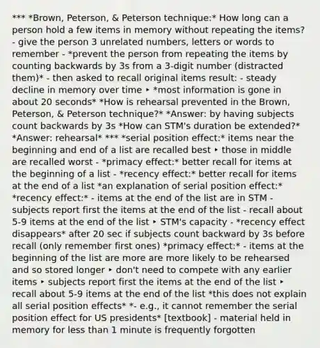 *** *Brown, Peterson, & Peterson technique:* How long can a person hold a few items in memory without repeating the items? - give the person 3 unrelated numbers, letters or words to remember - *prevent the person from repeating the items by counting backwards by 3s from a 3-digit number (distracted them)* - then asked to recall original items result: - steady decline in memory over time ‣ *most information is gone in about 20 seconds* *How is rehearsal prevented in the Brown, Peterson, & Peterson technique?* *Answer: by having subjects <a href='https://www.questionai.com/knowledge/kIRqLI0p3e-count-back' class='anchor-knowledge'>count back</a>wards by 3s *How can STM's duration be extended?* *Answer: rehearsal* *** *serial position effect:* items near the beginning and end of a list are recalled best ‣ those in middle are recalled worst - *primacy effect:* better recall for items at the beginning of a list - *recency effect:* better recall for items at the end of a list *an explanation of serial position effect:* *recency effect:* - items at the end of the list are in STM - subjects report first the items at the end of the list - recall about 5-9 items at the end of the list ‣ STM's capacity - *recency effect disappears* after 20 sec if subjects count backward by 3s before recall (only remember first ones) *primacy effect:* - items at the beginning of the list are more are more likely to be rehearsed and so stored longer ‣ don't need to compete with any earlier items ‣ subjects report first the items at the end of the list ‣ recall about 5-9 items at the end of the list *this does not explain all serial position effects* *- e.g., it cannot remember the serial position effect for US presidents* [textbook] - material held in memory for <a href='https://www.questionai.com/knowledge/k7BtlYpAMX-less-than' class='anchor-knowledge'>less than</a> 1 minute is frequently forgotten