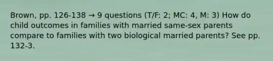 Brown, pp. 126-138 → 9 questions (T/F: 2; MC: 4, M: 3) How do child outcomes in families with married same-sex parents compare to families with two biological married parents? See pp. 132-3.