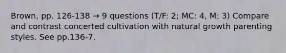 Brown, pp. 126-138 → 9 questions (T/F: 2; MC: 4, M: 3) Compare and contrast concerted cultivation with natural growth parenting styles. See pp.136-7.