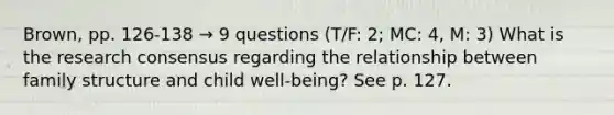 Brown, pp. 126-138 → 9 questions (T/F: 2; MC: 4, M: 3) What is the research consensus regarding the relationship between family structure and child well-being? See p. 127.