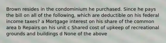 Brown resides in the condominium he purchased. Since he pays the bill on all of the following, which are deductible on his federal income taxes? a Mortgage interest on his share of the common area b Repairs on his unit c Shared cost of upkeep of recreational grounds and buildings d None of the above