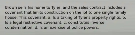 Brown sells his home to Tyler, and the sales contract includes a covenant that limits construction on the lot to one single-family house. This covenant: a. Is a taking of Tyler's property rights. b. Is a legal restrictive covenant. c. constitutes inverse condemnation. d. Is an exercise of police powers.