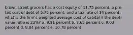 brown street grocers has a cost equity of 11.75 percent, a pre-tax cost of debt of 5.75 percent, and a tax rate of 34 percent. what is the firm's weighted average cost of capital if the debt-value ratio is 23%? a. 9.91 percent b. 7.65 percent c. 9.03 percent d. 8.84 percent e. 10.78 percent