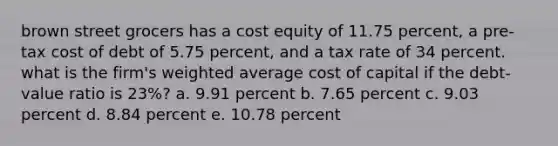 brown street grocers has a cost equity of 11.75 percent, a pre-tax cost of debt of 5.75 percent, and a tax rate of 34 percent. what is the firm's <a href='https://www.questionai.com/knowledge/koL1NUNNcJ-weighted-average' class='anchor-knowledge'>weighted average</a> cost of capital if the debt-value ratio is 23%? a. 9.91 percent b. 7.65 percent c. 9.03 percent d. 8.84 percent e. 10.78 percent