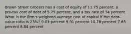 Brown Street Grocers has a cost of equity of 11.75 percent, a pre-tax cost of debt of 5.75 percent, and a tax rate of 34 percent. What is the firm's weighted average cost of capital if the debt-value ratio is 23%? 9.03 percent 9.91 percent 10.78 percent 7.65 percent 8.84 percent