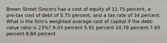 Brown Street Grocers has a cost of equity of 11.75 percent, a pre-tax cost of debt of 5.75 percent, and a tax rate of 34 percent. What is the firm's weighted average cost of capital if the debt-value ratio is 23%? 9.03 percent 9.91 percent 10.78 percent 7.65 percent 8.84 percent