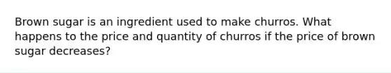 Brown sugar is an ingredient used to make churros. What happens to the price and quantity of churros if the price of brown sugar decreases?