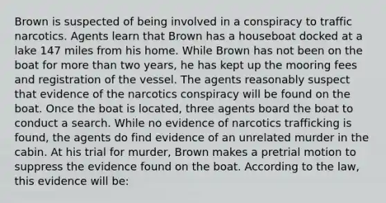 Brown is suspected of being involved in a conspiracy to traffic narcotics. Agents learn that Brown has a houseboat docked at a lake 147 miles from his home. While Brown has not been on the boat for more than two years, he has kept up the mooring fees and registration of the vessel. The agents reasonably suspect that evidence of the narcotics conspiracy will be found on the boat. Once the boat is located, three agents board the boat to conduct a search. While no evidence of narcotics trafficking is found, the agents do find evidence of an unrelated murder in the cabin. At his trial for murder, Brown makes a pretrial motion to suppress the evidence found on the boat. According to the law, this evidence will be: