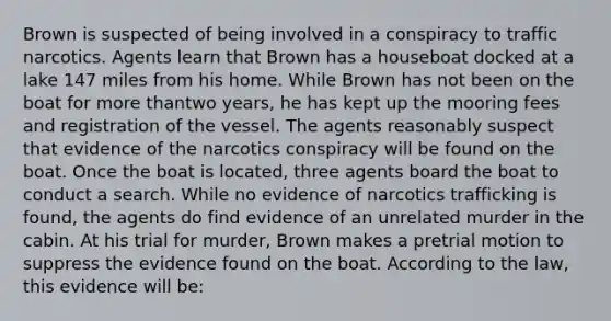 Brown is suspected of being involved in a conspiracy to traffic narcotics. Agents learn that Brown has a houseboat docked at a lake 147 miles from his home. While Brown has not been on the boat for more thantwo years, he has kept up the mooring fees and registration of the vessel. The agents reasonably suspect that evidence of the narcotics conspiracy will be found on the boat. Once the boat is located, three agents board the boat to conduct a search. While no evidence of narcotics trafficking is found, the agents do find evidence of an unrelated murder in the cabin. At his trial for murder, Brown makes a pretrial motion to suppress the evidence found on the boat. According to the law, this evidence will be: