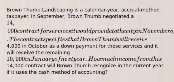 Brown Thumb Landscaping is a calendar-year, accrual-method taxpayer. In September, Brown Thumb negotiated a 14,000 contract for services it would provide to the city in November of the current year. The contract specifies that Brown Thumb will receive4,000 in October as a down payment for these services and it will receive the remaining 10,000 in January of next year. How much income from this14,000 contract will Brown Thumb recognize in the current year if it uses the cash method of accounting?