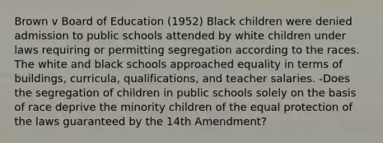 Brown v Board of Education (1952) Black children were denied admission to public schools attended by white children under laws requiring or permitting segregation according to the races. The white and black schools approached equality in terms of buildings, curricula, qualifications, and teacher salaries. -Does the segregation of children in public schools solely on the basis of race deprive the minority children of the equal protection of the laws guaranteed by the 14th Amendment?