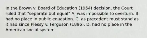 In the Brown v. Board of Education (1954) decision, the Court ruled that "separate but equal" A. was impossible to overturn. B. had no place in public education. C. as precedent must stand as it had since Plessy v. Ferguson (1896). D. had no place in the American social system.