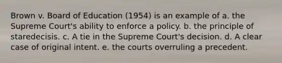 Brown v. Board of Education (1954) is an example of a. the Supreme Court's ability to enforce a policy. b. the principle of staredecisis. c. A tie in the Supreme Court's decision. d. A clear case of original intent. e. the courts overruling a precedent.