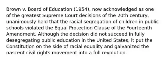 Brown v. Board of Education (1954), now acknowledged as one of the greatest Supreme Court decisions of the 20th century, unanimously held that the racial segregation of children in public schools violated the Equal Protection Clause of the Fourteenth Amendment. Although the decision did not succeed in fully desegregating public education in the United States, it put the Constitution on the side of racial equality and galvanized the nascent civil rights movement into a full revolution.