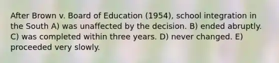 After Brown v. Board of Education (1954), school integration in the South A) was unaffected by the decision. B) ended abruptly. C) was completed within three years. D) never changed. E) proceeded very slowly.