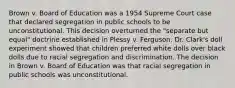 Brown v. Board of Education was a 1954 Supreme Court case that declared segregation in public schools to be unconstitutional. This decision overturned the "separate but equal" doctrine established in Plessy v. Ferguson. Dr. Clark's doll experiment showed that children preferred white dolls over black dolls due to racial segregation and discrimination. The decision in Brown v. Board of Education was that racial segregation in public schools was unconstitutional.