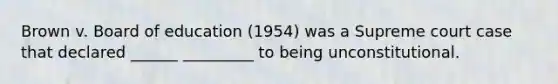 Brown v. Board of education (1954) was a Supreme court case that declared ______ _________ to being unconstitutional.