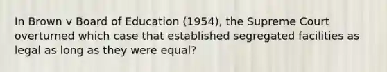 In Brown v Board of Education (1954), the Supreme Court overturned which case that established segregated facilities as legal as long as they were equal?