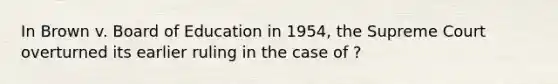 In Brown v. Board of Education in 1954, the Supreme Court overturned its earlier ruling in the case of ?