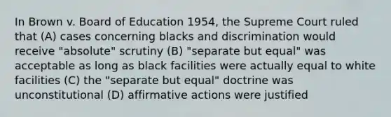 In Brown v. Board of Education 1954, the Supreme Court ruled that (A) cases concerning blacks and discrimination would receive "absolute" scrutiny (B) "separate but equal" was acceptable as long as black facilities were actually equal to white facilities (C) the "separate but equal" doctrine was unconstitutional (D) affirmative actions were justified