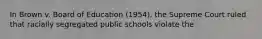 In Brown v. Board of Education (1954), the Supreme Court ruled that racially segregated public schools violate the