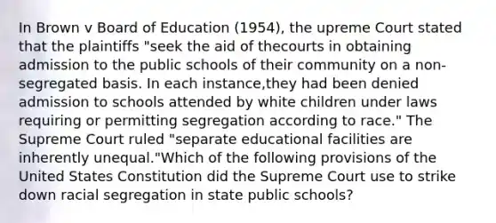 In Brown v Board of Education (1954), the upreme Court stated that the plaintiffs "seek the aid of thecourts in obtaining admission to the public schools of their community on a non-segregated basis. In each instance,they had been denied admission to schools attended by white children under laws requiring or permitting segregation according to race." The Supreme Court ruled "separate educational facilities are inherently unequal."Which of the following provisions of the United States Constitution did the Supreme Court use to strike down racial segregation in state public schools?