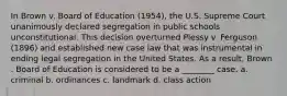 In Brown v. Board of Education (1954), the U.S. Supreme Court unanimously declared segregation in public schools unconstitutional. This decision overturned Plessy v. Ferguson (1896) and established new case law that was instrumental in ending legal segregation in the United States. As a result, Brown . Board of Education is considered to be a ________ case. a. criminal b. ordinances c. landmark d. class action