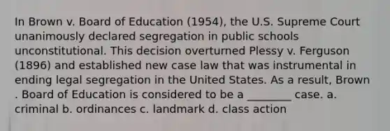 In Brown v. Board of Education (1954), the U.S. Supreme Court unanimously declared segregation in public schools unconstitutional. This decision overturned Plessy v. Ferguson (1896) and established new case law that was instrumental in ending legal segregation in the United States. As a result, Brown . Board of Education is considered to be a ________ case. a. criminal b. ordinances c. landmark d. class action