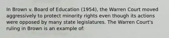 In Brown v. Board of Education (1954), the Warren Court moved aggressively to protect minority rights even though its actions were opposed by many state legislatures. The Warren Court's ruling in Brown is an example of: