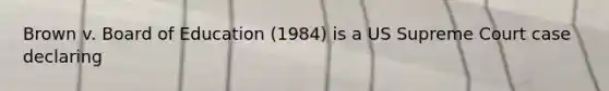 Brown v. Board of Education (1984) is a US Supreme Court case declaring