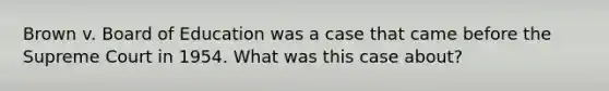 Brown v. Board of Education was a case that came before the Supreme Court in 1954. What was this case about?