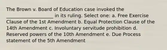 The Brown v. Board of Education case invoked the ____________________ in its ruling. Select one: a. Free Exercise Clause of the 1st Amendment b. Equal Protection Clause of the 14th Amendment c. Involuntary servitude prohibition d. Reserved powers of the 10th Amendment e. Due Process statement of the 5th Amendment