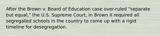 After the Brown v. Board of Education case over-ruled "separate but equal," the U.S. Supreme Court, in Brown II required all segregated schools in the country to come up with a rigid timeline for desegregation.