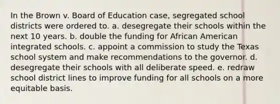 In the Brown v. Board of Education case, segregated school districts were ordered to. a. desegregate their schools within the next 10 years. b. double the funding for African American integrated schools. c. appoint a commission to study the Texas school system and make recommendations to the governor. d. desegregate their schools with all deliberate speed. e. redraw school district lines to improve funding for all schools on a more equitable basis.