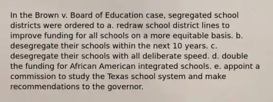 In the Brown v. Board of Education case, segregated school districts were ordered to a. redraw school district lines to improve funding for all schools on a more equitable basis. b. desegregate their schools within the next 10 years. c. desegregate their schools with all deliberate speed. d. double the funding for African American integrated schools. e. appoint a commission to study the Texas school system and make recommendations to the governor.