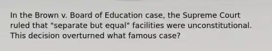 In the Brown v. Board of Education case, the Supreme Court ruled that "separate but equal" facilities were unconstitutional. This decision overturned what famous case?