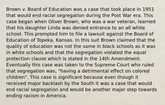 Brown v. Board of Education was a case that took place in 1951 that would end racial segregation during the Post War era. This case began when Oliver Brown, who was a war veteran, learned that his daughter Linda was denied entrance to an all white school. This prompted him to file a lawsuit against the Board of Education of Topeka, Kansas. In this suit Brown claimed that the quality of education was not the same in black schools as it was in white schools and that the segregation violated the equal protection clause which is stated in the 14th Amendment. Eventually this case was taken to the Supreme Court who ruled that segregation was, "having a detrimental effect on colored children". This case is significant because even though it received major backlash by the South it was a case that would end racial segregation and would be another major step towards ending racism in America.