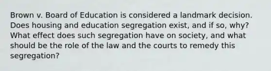 Brown v. Board of Education is considered a landmark decision. Does housing and education segregation exist, and if so, why? What effect does such segregation have on society, and what should be the role of the law and the courts to remedy this segregation?