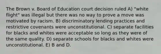 The Brown v. Board of Education court decision ruled A) "white flight" was illegal but there was no way to prove a move was motivated by racism. B) discriminatory lending practices and restrictive covenants were unconstitutional. C) separate facilities for blacks and whites were acceptable so long as they were of the same quality. D) separate schools for blacks and whites were unconstitutional. E) B and D.